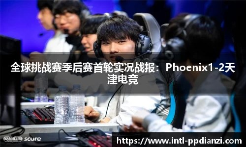 全球挑战赛季后赛首轮实况战报：Phoenix1-2天津电竞